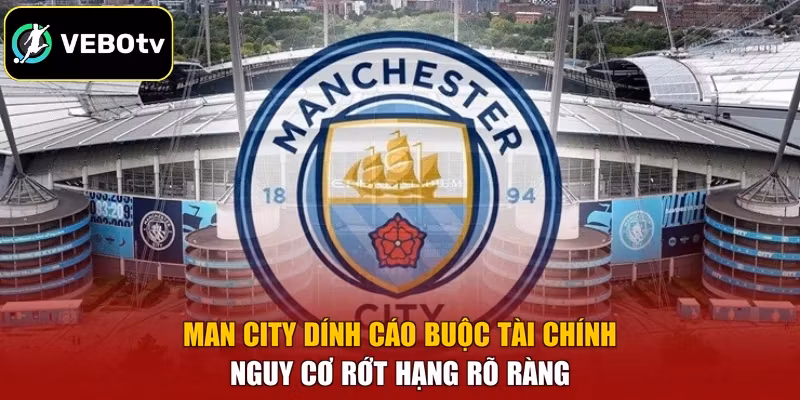Man City Dính Cáo Buộc Tài Chính - Nguy Cơ Rớt Hạng Rõ Ràng